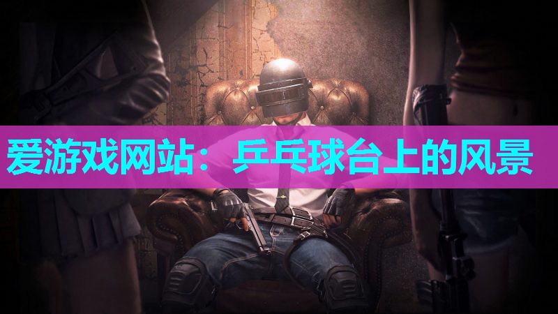 爱游戏网站：乒乓球台上的风景